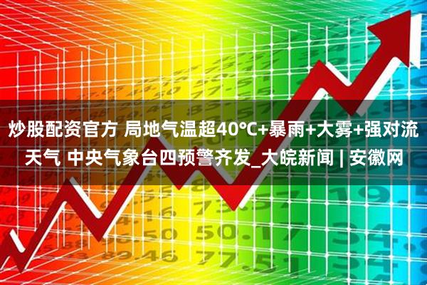 炒股配资官方 局地气温超40℃+暴雨+大雾+强对流天气 中央气象台四预警齐发_大皖新闻 | 安徽网