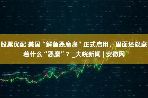 股票优配 美国“鳄鱼恶魔岛”正式启用，里面还隐藏着什么“恶魔”？_大皖新闻 | 安徽网
