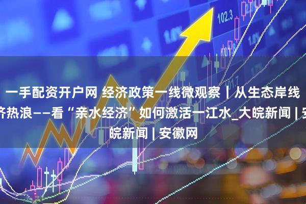 一手配资开户网 经济政策一线微观察｜从生态岸线到经济热浪——看“亲水经济”如何激活一江水_大皖新闻 | 安徽网