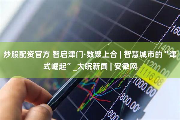 炒股配资官方 智启津门·数聚上合 | 智慧城市的“津式崛起”_大皖新闻 | 安徽网