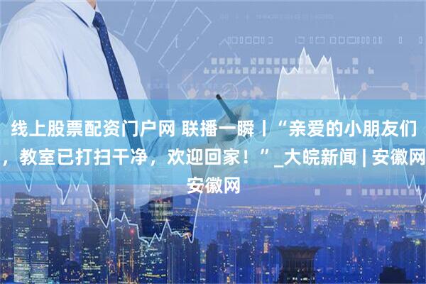 线上股票配资门户网 联播一瞬丨“亲爱的小朋友们，教室已打扫干净，欢迎回家！”_大皖新闻 | 安徽网