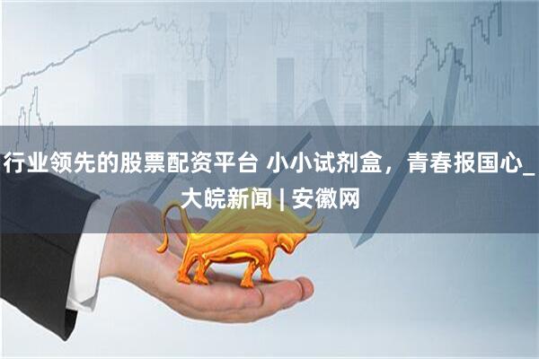 行业领先的股票配资平台 小小试剂盒，青春报国心_大皖新闻 | 安徽网