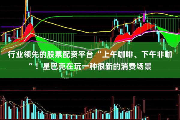 行业领先的股票配资平台 “上午咖啡、下午非咖”！星巴克在玩一种很新的消费场景