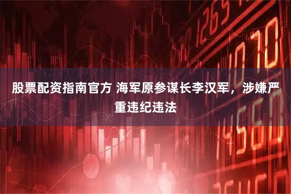 股票配资指南官方 海军原参谋长李汉军，涉嫌严重违纪违法
