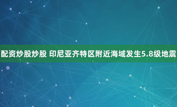 配资炒股炒股 印尼亚齐特区附近海域发生5.8级地震