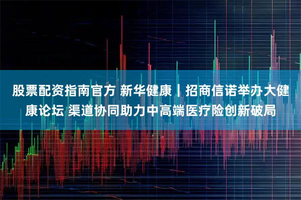 股票配资指南官方 新华健康｜招商信诺举办大健康论坛 渠道协同助力中高端医疗险创新破局