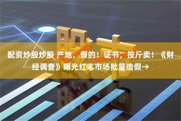 配资炒股炒股 产地，假的！证书，按斤卖！《财经调查》曝光红木市场批量造假→