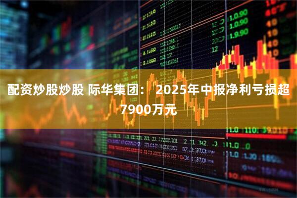 配资炒股炒股 际华集团： 2025年中报净利亏损超7900万元