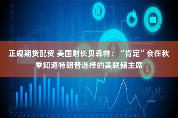 正规期货配资 美国财长贝森特：“肯定”会在秋季知道特朗普选择的美联储主席