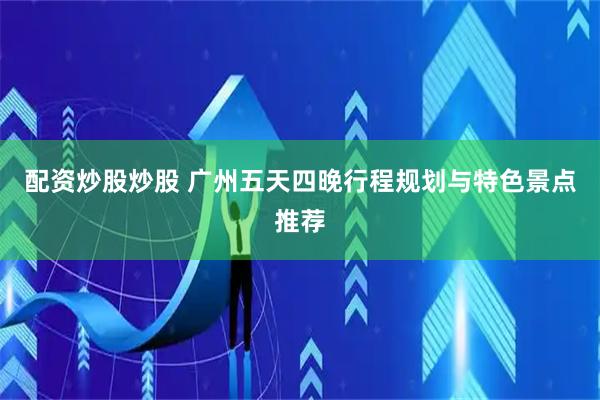 配资炒股炒股 广州五天四晚行程规划与特色景点推荐