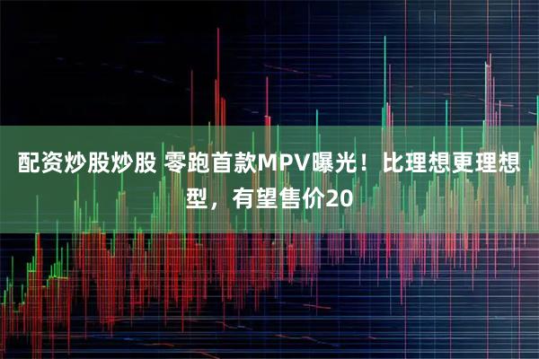 配资炒股炒股 零跑首款MPV曝光！比理想更理想型，有望售价20