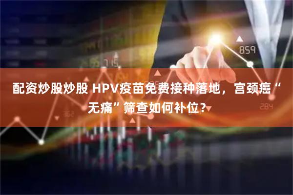 配资炒股炒股 HPV疫苗免费接种落地，宫颈癌“无痛”筛查如何补位？