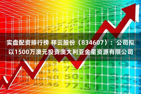 实盘配资排行榜 祥云股份（834607）：公司拟以1500万澳元投资澳大利亚金星资源有限公司